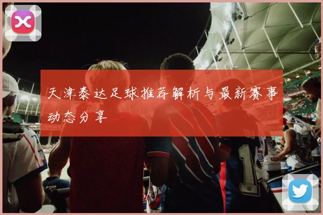 天津泰达足球推荐解析与最新赛事动态分享