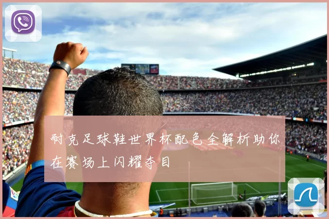 耐克足球鞋世界杯配色全解析助你在赛场上闪耀夺目