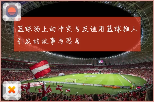 篮球场上的冲突与友谊用篮球推人引发的故事与思考