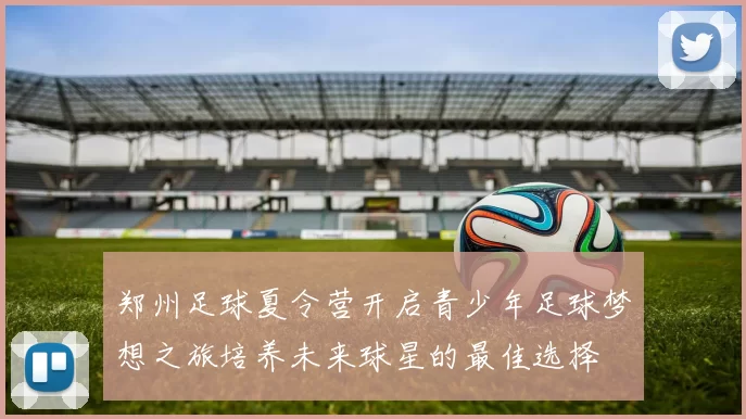 郑州足球夏令营开启青少年足球梦想之旅培养未来球星的最佳选择
